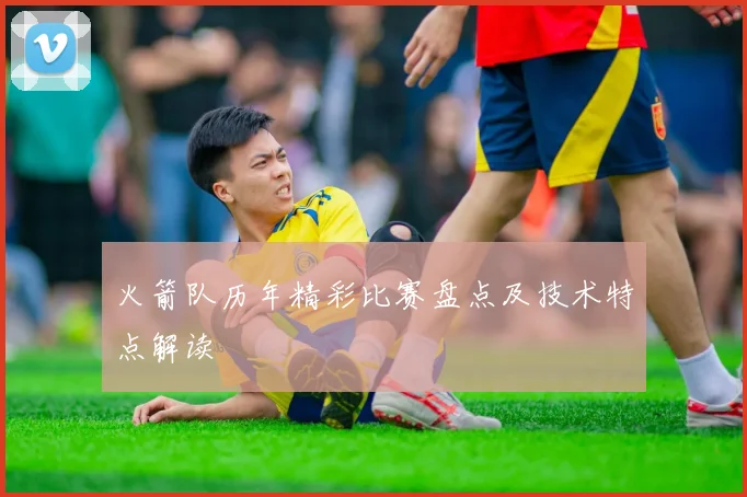 火箭队历年精彩比赛盘点及技术特点解读