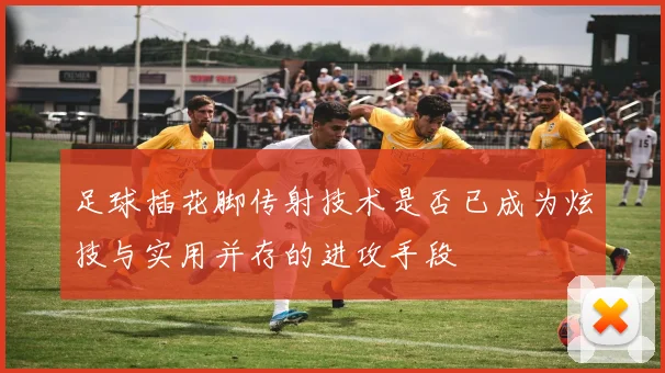 足球插花脚传射技术是否已成为炫技与实用并存的进攻手段