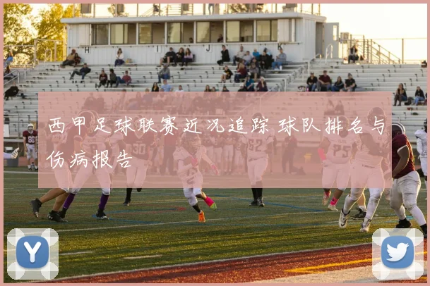 西甲足球联赛近况追踪 球队排名与伤病报告
