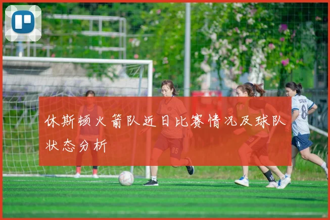 休斯顿火箭队近日比赛情况及球队状态分析