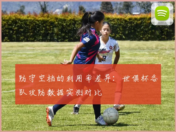 防守空档的利用率差异：世俱杯各队攻防数据实测对比